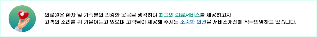 
		의료원은 환자 및 가족분의 건강한 웃음을 생각하며 최고의 의료서비스를 제공하고자 
		고객의 소리를 귀 기울여듣고 있으며 고객님이 제공해 주시는 소중한 의견을 서비스개선에 적극반영하고 있습니다.
	