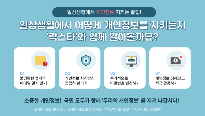 일상생활에서 개인정보 지키는 꿀팁
일상생활에서 어떻게 개인정보를 지키는지 '락스타'와 함께 알아볼까요?
1. 불명확한 출처의 이메일 열지 앉기
2. 개인정보 처리방침 꼼꼼히 살피기
3. 주기적으로 비밀번호 변경하기
4. 개인정보 침해신고 적극 활용하기
소중한 개인정보! 국민 모두가 함께 '우리의 개인정보' 를 지켜 나갑시다! 
#개인정보 보호주간 #개인정보보호위원회  #개인정보 보호 #개인정보 #캠페인