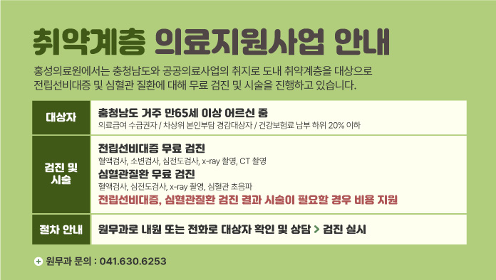 취약계층 의료지원사업 안내
홍성의료원에서는 충청남도와 공공의료사업의 취지로 도내 취약계층을 대상으로
전립선비대증 및 심혈관 질환에 대해 무료 검진 및 시술을 진행하고 있습니다.
대상자 : 충청남도 거주 만65세 이상 어르신 중 / 의료급여 수급권자 / 차상위 본인부담 경감대상자 / 건강보험료 납부 하위 20% 이하
검진 및 시술 : 전립선비대증 무료 검진 : 혈액검사, 소변검사, 심전도검사, x-ray 촬영, CT 촬영
/ 심혈관질환 무료 검진 : 전립선비대증, 심혈관질환 검진 결과 시술이 필요할 경우 비용 지원
절차안내 : 원무과로 내원 또는 전화로 대상자 확인 및 상담 > 검진 실시
원무과 문의 : 041.630.6253