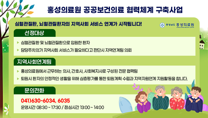 홍성의료원 공공보건의료 협력체계 구축사업 팝업
심혈관질환, 뇌혈관질환자의 지역사회 서비스 연계가 시작됩니다. 선정대상: 심혈관질환 및 뇌혈관 질환으로 입원한 환자, 주치의가 지역사회 서비스가 필요하다고 판단시 지역연계팀이 의뢰 지역사회연계팀: 홍성의료원에서 근무하는 의사,간호사, 사회복지사로 구성된 전문 협력팀, 퇴원시 환자의 안정적인 생활을 위해 심층평가를 통한 퇴원계획 수립과 지역자원연계 지원활동을 합니다. 문의전화 041-630-6034,  041-630-6035 운영시간 오전 8시 30분에서 17시 30분/ 점심시간은 오후1시 ~오후2시