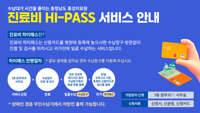 수납대기 시간을 줄이는 충청남도 홍성의료원 진료비 HI-PASS 서비스 안내
진료비 하이패스란? 진료비 하이패스는 신용카드를 병원에 등록해 놓으시면 수납창구 방문없이 진찰 및 검사를 마치시고 귀가전에 일괄 수납하는 서비스 입니다.
하이패스 진행절차 *할부 결제를 원하실 경우 수납창구를 이용해 주십시오
1. 서비스신청 : 1층 원무과 내 사무실
2. 진료 : 수납없이 진료 및 검사
3. 일괄수납(수납창구) 모든 진료 후 대기 시간 없이 수납창구에서 일괄 후불 결제
4. 귀가(하이패스) 당일 오후5시 기준, 등록된 신용카드로 일시불 결제
가입문의 신청: 1층 원무과내 사무실  신청서류 : 신청서, 신분증, 신청카드

 *장애인 겸용 무인수납기에서 처방전 출력 가능합니다.